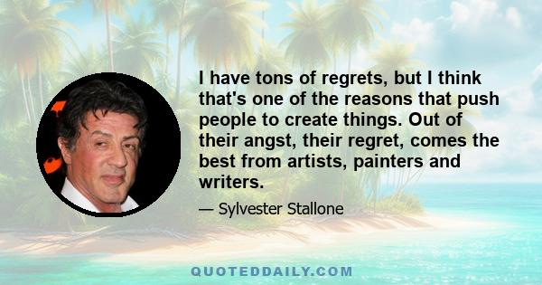 I have tons of regrets, but I think that's one of the reasons that push people to create things. Out of their angst, their regret, comes the best from artists, painters and writers.