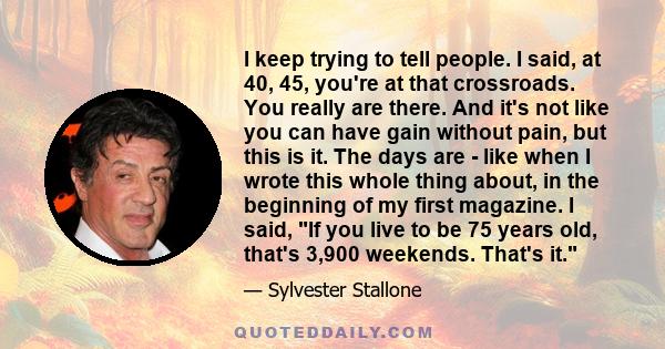 I keep trying to tell people. I said, at 40, 45, you're at that crossroads. You really are there. And it's not like you can have gain without pain, but this is it. The days are - like when I wrote this whole thing