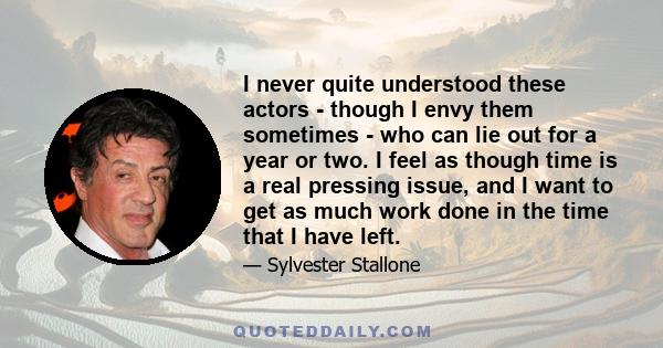 I never quite understood these actors - though I envy them sometimes - who can lie out for a year or two. I feel as though time is a real pressing issue, and I want to get as much work done in the time that I have left.