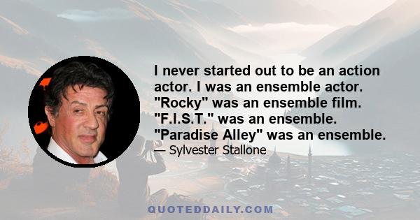 I never started out to be an action actor. I was an ensemble actor. Rocky was an ensemble film. F.I.S.T. was an ensemble. Paradise Alley was an ensemble.