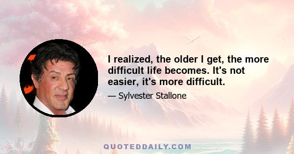 I realized, the older I get, the more difficult life becomes. It's not easier, it's more difficult.