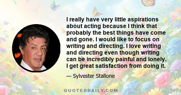 I really have very little aspirations about acting because I think that probably the best things have come and gone. I would like to focus on writing and directing. I love writing and directing even though writing can