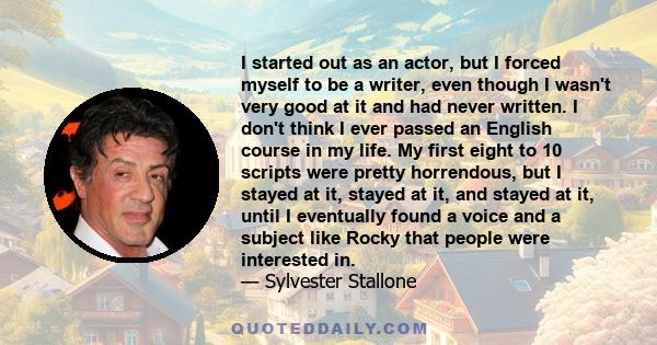 I started out as an actor, but I forced myself to be a writer, even though I wasn't very good at it and had never written. I don't think I ever passed an English course in my life. My first eight to 10 scripts were