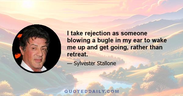 I take rejection as someone blowing a bugle in my ear to wake me up and get going, rather than retreat.