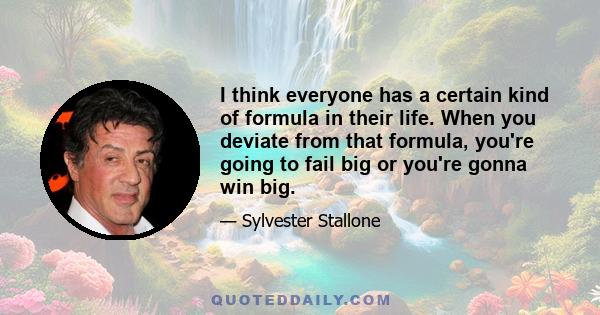 I think everyone has a certain kind of formula in their life. When you deviate from that formula, you're going to fail big or you're gonna win big.