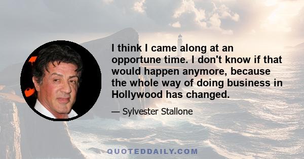 I think I came along at an opportune time. I don't know if that would happen anymore, because the whole way of doing business in Hollywood has changed.