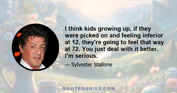 I think kids growing up, if they were picked on and feeling inferior at 12, they're going to feel that way at 72. You just deal with it better. I'm serious.