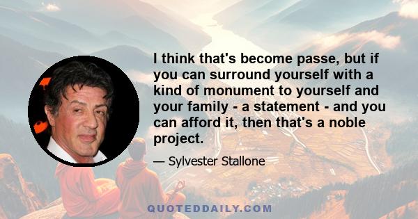 I think that's become passe, but if you can surround yourself with a kind of monument to yourself and your family - a statement - and you can afford it, then that's a noble project.