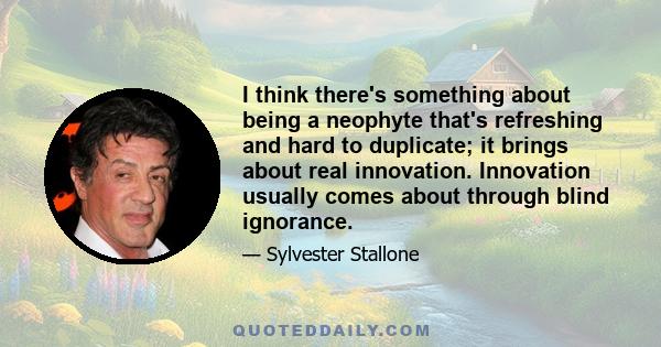 I think there's something about being a neophyte that's refreshing and hard to duplicate; it brings about real innovation. Innovation usually comes about through blind ignorance.