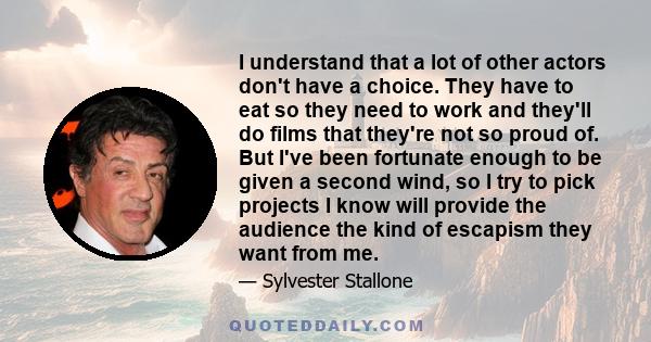 I understand that a lot of other actors don't have a choice. They have to eat so they need to work and they'll do films that they're not so proud of. But I've been fortunate enough to be given a second wind, so I try to 