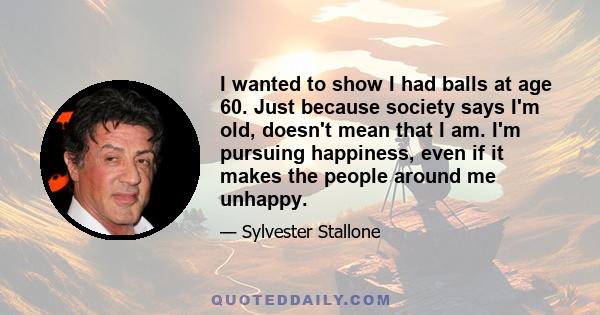 I wanted to show I had balls at age 60. Just because society says I'm old, doesn't mean that I am. I'm pursuing happiness, even if it makes the people around me unhappy.