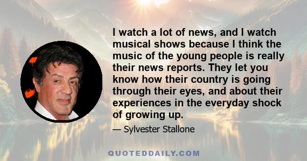 I watch a lot of news, and I watch musical shows because I think the music of the young people is really their news reports. They let you know how their country is going through their eyes, and about their experiences