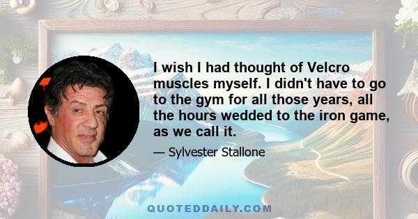 I wish I had thought of Velcro muscles myself. I didn't have to go to the gym for all those years, all the hours wedded to the iron game, as we call it.