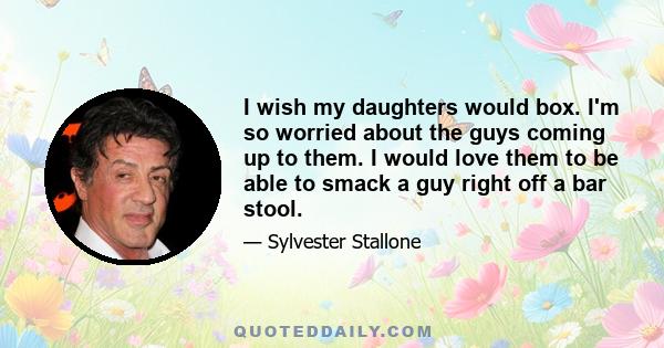 I wish my daughters would box. I'm so worried about the guys coming up to them. I would love them to be able to smack a guy right off a bar stool.