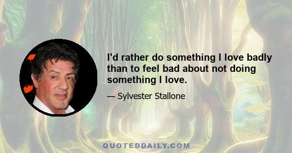 I'd rather do something I love badly than to feel bad about not doing something I love.