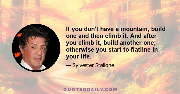 If you don't have a mountain, build one and then climb it. And after you climb it, build another one; otherwise you start to flatline in your life.