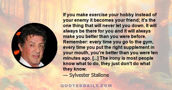 If you make exercise your hobby instead of your enemy it becomes your friend; it's the one thing that will never let you down. It will always be there for you and it will always make you better than you were before.