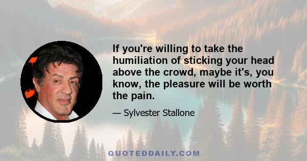 If you're willing to take the humiliation of sticking your head above the crowd, maybe it's, you know, the pleasure will be worth the pain.