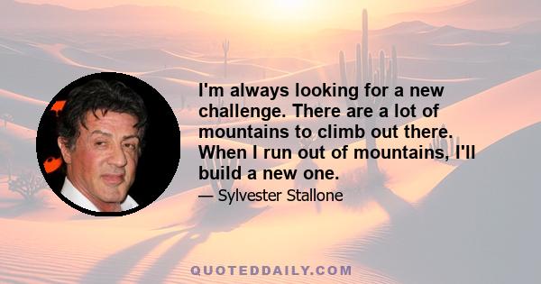 I'm always looking for a new challenge. There are a lot of mountains to climb out there. When I run out of mountains, I'll build a new one.