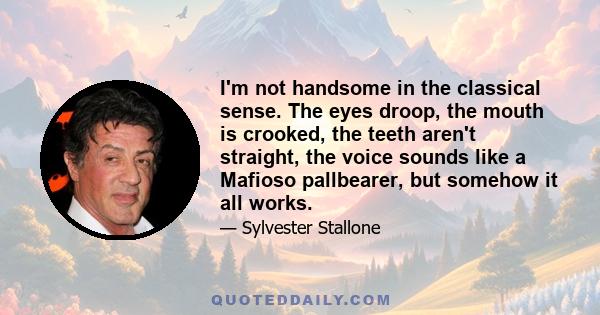 I'm not handsome in the classical sense. The eyes droop, the mouth is crooked, the teeth aren't straight, the voice sounds like a Mafioso pallbearer, but somehow it all works.