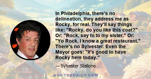 In Philadelphia, there's no delineation, they address me as Rocky, for real. They'll say things like: Rocky, do you like this coat? Or: Rock, say hi to my sister. Or: Yo Rock, I know a great restaurant. There's no