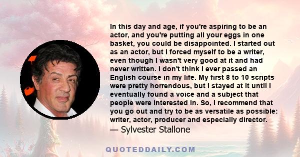 In this day and age, if you're aspiring to be an actor, and you're putting all your eggs in one basket, you could be disappointed. I started out as an actor, but I forced myself to be a writer, even though I wasn't very 