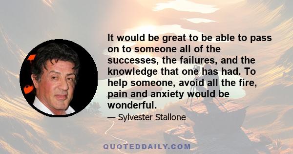 It would be great to be able to pass on to someone all of the successes, the failures, and the knowledge that one has had. To help someone, avoid all the fire, pain and anxiety would be wonderful.