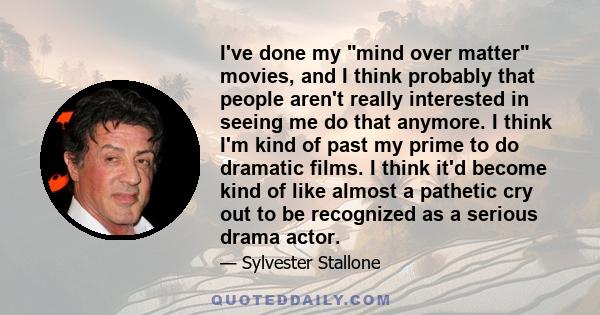 I've done my mind over matter movies, and I think probably that people aren't really interested in seeing me do that anymore. I think I'm kind of past my prime to do dramatic films. I think it'd become kind of like