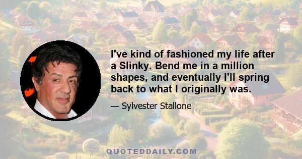 I've kind of fashioned my life after a Slinky. Bend me in a million shapes, and eventually I'll spring back to what I originally was.