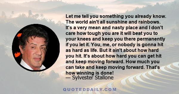 Let me tell you something you already know. The world ain't all sunshine and rainbows. It's a very mean and nasty place and I don't care how tough you are it will beat you to your knees and keep you there permanently if 