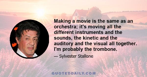 Making a movie is the same as an orchestra; it's moving all the different instruments and the sounds, the kinetic and the auditory and the visual all together. I'm probably the trombone.