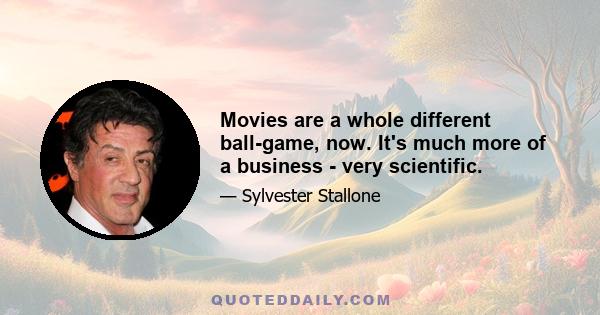 Movies are a whole different ball-game, now. It's much more of a business - very scientific.