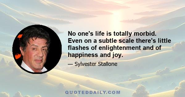 No one's life is totally morbid. Even on a subtle scale there's little flashes of enlightenment and of happiness and joy.