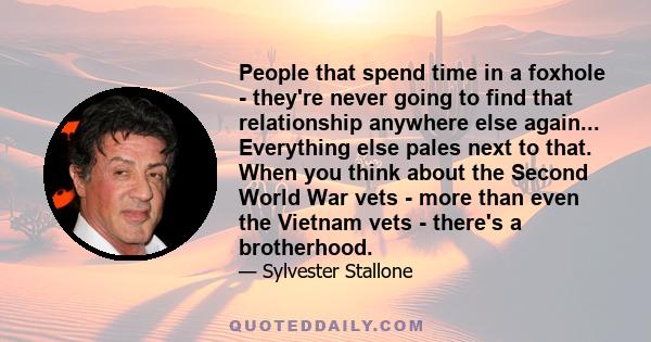 People that spend time in a foxhole - they're never going to find that relationship anywhere else again... Everything else pales next to that. When you think about the Second World War vets - more than even the Vietnam