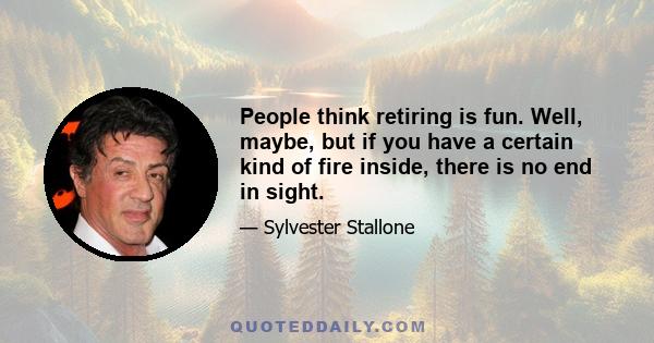 People think retiring is fun. Well, maybe, but if you have a certain kind of fire inside, there is no end in sight.