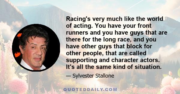 Racing's very much like the world of acting. You have your front runners and you have guys that are there for the long race, and you have other guys that block for other people, that are called supporting and character