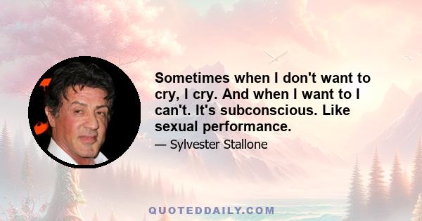 Sometimes when I don't want to cry, I cry. And when I want to I can't. It's subconscious. Like sexual performance.