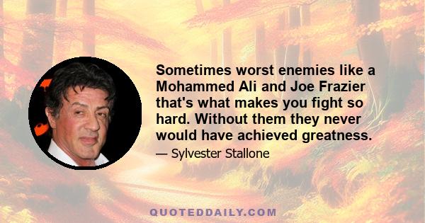 Sometimes worst enemies like a Mohammed Ali and Joe Frazier that's what makes you fight so hard. Without them they never would have achieved greatness.