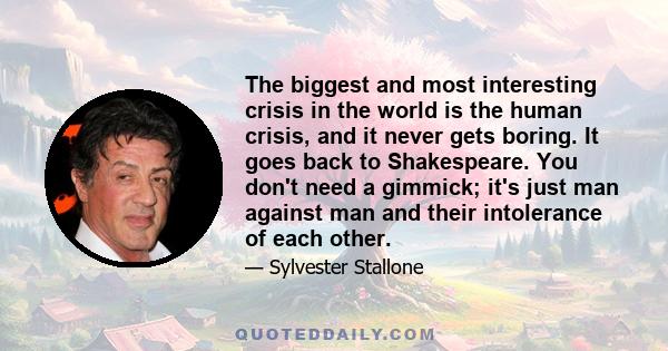 The biggest and most interesting crisis in the world is the human crisis, and it never gets boring. It goes back to Shakespeare. You don't need a gimmick; it's just man against man and their intolerance of each other.