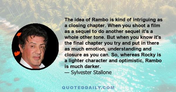 The idea of Rambo is kind of intriguing as a closing chapter. When you shoot a film as a sequel to do another sequel it's a whole other tone. But when you know it's the final chapter you try and put in there as much