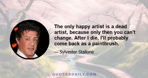 The only happy artist is a dead artist, because only then you can't change. After I die, I'll probably come back as a paintbrush.