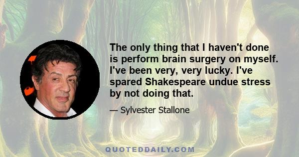 The only thing that I haven't done is perform brain surgery on myself. I've been very, very lucky. I've spared Shakespeare undue stress by not doing that.