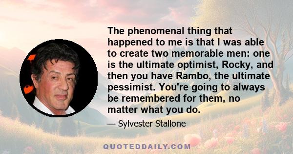 The phenomenal thing that happened to me is that I was able to create two memorable men: one is the ultimate optimist, Rocky, and then you have Rambo, the ultimate pessimist. You're going to always be remembered for