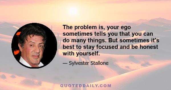 The problem is, your ego sometimes tells you that you can do many things. But sometimes it's best to stay focused and be honest with yourself.