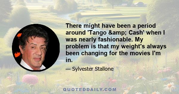 There might have been a period around 'Tango & Cash' when I was nearly fashionable. My problem is that my weight's always been changing for the movies I'm in.