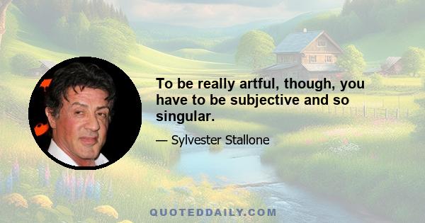 To be really artful, though, you have to be subjective and so singular.