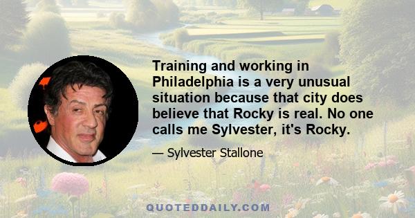 Training and working in Philadelphia is a very unusual situation because that city does believe that Rocky is real. No one calls me Sylvester, it's Rocky.