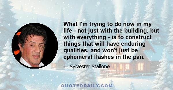 What I'm trying to do now in my life - not just with the building, but with everything - is to construct things that will have enduring qualities, and won't just be ephemeral flashes in the pan.