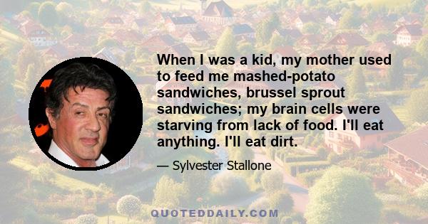 When I was a kid, my mother used to feed me mashed-potato sandwiches, brussel sprout sandwiches; my brain cells were starving from lack of food. I'll eat anything. I'll eat dirt.