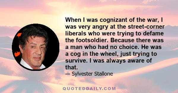 When I was cognizant of the war, I was very angry at the street-corner liberals who were trying to defame the footsoldier. Because there was a man who had no choice. He was a cog in the wheel, just trying to survive. I